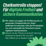 vor grünem Hintergrund folgender Text: Chatkontrolle stoppen! Für digitale Freiheit und sichere Kommunikation Wir setzen uns gegen die Einführung der so genannten Chatkontrolle ein. Diese gefährdet Grundrechte, hölt die Privatsphäre aus und untergräbt die Sicherheit unserer digitalen Kommunikation. Warum ist das Thema so brisant? Und was bedeutet es konkret für uns alle? Das erfährst du in diesem Artikel.