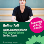 In der oberenHälfte des Bildes ist eine sitzende Frau mit dunklen Haaren und Brille abgebildet. (Deborah Düring) In der unteren Hälfte stehen folgende Infos: Online-Talk Grüne Außenpolitik mit MdB Deborah Düring live bei Zoom! Anmeldung unter: info@gruene-shk.org Donnerstag 26.02.2026 19.00Uhr